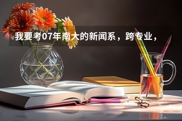 我要考07年南大的新闻系，跨专业，不很了解，高人指点一下，考什么专业课，还有往年情况，越详细越好，谢