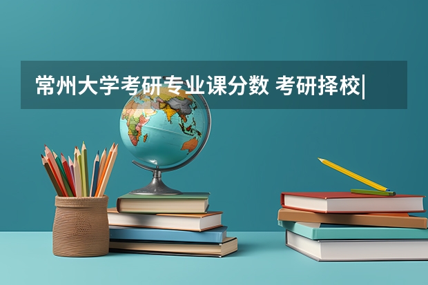 常州大学考研专业课分数 考研择校|2024常州大学计算机考研考情分析