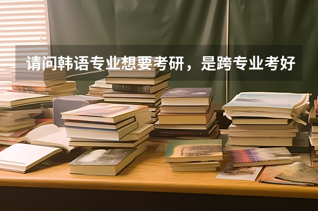请问韩语专业想要考研，是跨专业考好还是考韩语专业，各有什么优缺点？