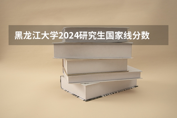 黑龙江大学2024研究生国家线分数线是多少
