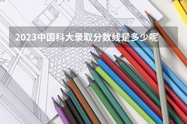 2023中国科大录取分数线是多少呢？